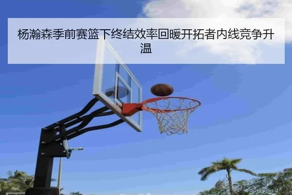 杨瀚森季前赛篮下终结效率回暖开拓者内线竞争升温